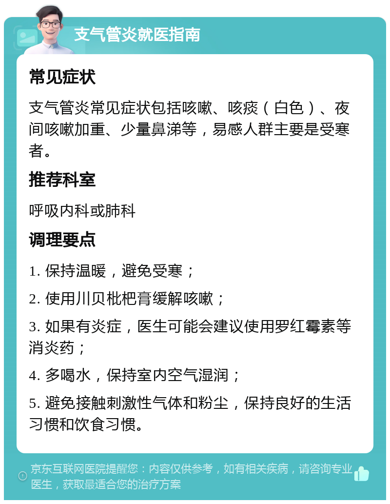 支气管炎就医指南 常见症状 支气管炎常见症状包括咳嗽、咳痰（白色）、夜间咳嗽加重、少量鼻涕等，易感人群主要是受寒者。 推荐科室 呼吸内科或肺科 调理要点 1. 保持温暖，避免受寒； 2. 使用川贝枇杷膏缓解咳嗽； 3. 如果有炎症，医生可能会建议使用罗红霉素等消炎药； 4. 多喝水，保持室内空气湿润； 5. 避免接触刺激性气体和粉尘，保持良好的生活习惯和饮食习惯。