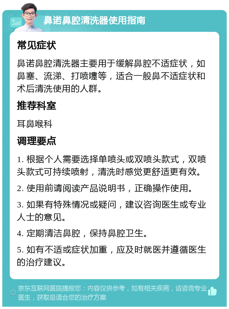 鼻诺鼻腔清洗器使用指南 常见症状 鼻诺鼻腔清洗器主要用于缓解鼻腔不适症状，如鼻塞、流涕、打喷嚏等，适合一般鼻不适症状和术后清洗使用的人群。 推荐科室 耳鼻喉科 调理要点 1. 根据个人需要选择单喷头或双喷头款式，双喷头款式可持续喷射，清洗时感觉更舒适更有效。 2. 使用前请阅读产品说明书，正确操作使用。 3. 如果有特殊情况或疑问，建议咨询医生或专业人士的意见。 4. 定期清洁鼻腔，保持鼻腔卫生。 5. 如有不适或症状加重，应及时就医并遵循医生的治疗建议。