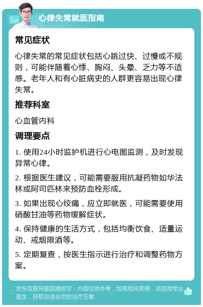 心律失常就医指南 常见症状 心律失常的常见症状包括心跳过快、过慢或不规则，可能伴随着心悸、胸闷、头晕、乏力等不适感。老年人和有心脏病史的人群更容易出现心律失常。 推荐科室 心血管内科 调理要点 1. 使用24小时监护机进行心电图监测，及时发现异常心律。 2. 根据医生建议，可能需要服用抗凝药物如华法林或阿司匹林来预防血栓形成。 3. 如果出现心绞痛，应立即就医，可能需要使用硝酸甘油等药物缓解症状。 4. 保持健康的生活方式，包括均衡饮食、适量运动、戒烟限酒等。 5. 定期复查，按医生指示进行治疗和调整药物方案。