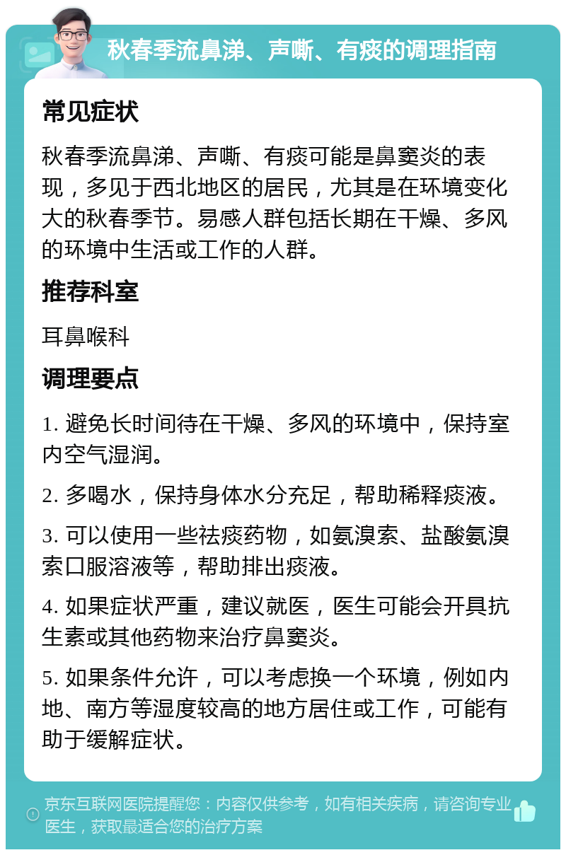 秋春季流鼻涕、声嘶、有痰的调理指南 常见症状 秋春季流鼻涕、声嘶、有痰可能是鼻窦炎的表现，多见于西北地区的居民，尤其是在环境变化大的秋春季节。易感人群包括长期在干燥、多风的环境中生活或工作的人群。 推荐科室 耳鼻喉科 调理要点 1. 避免长时间待在干燥、多风的环境中，保持室内空气湿润。 2. 多喝水，保持身体水分充足，帮助稀释痰液。 3. 可以使用一些祛痰药物，如氨溴索、盐酸氨溴索口服溶液等，帮助排出痰液。 4. 如果症状严重，建议就医，医生可能会开具抗生素或其他药物来治疗鼻窦炎。 5. 如果条件允许，可以考虑换一个环境，例如内地、南方等湿度较高的地方居住或工作，可能有助于缓解症状。