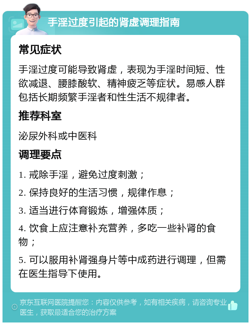 手淫过度引起的肾虚调理指南 常见症状 手淫过度可能导致肾虚，表现为手淫时间短、性欲减退、腰膝酸软、精神疲乏等症状。易感人群包括长期频繁手淫者和性生活不规律者。 推荐科室 泌尿外科或中医科 调理要点 1. 戒除手淫，避免过度刺激； 2. 保持良好的生活习惯，规律作息； 3. 适当进行体育锻炼，增强体质； 4. 饮食上应注意补充营养，多吃一些补肾的食物； 5. 可以服用补肾强身片等中成药进行调理，但需在医生指导下使用。