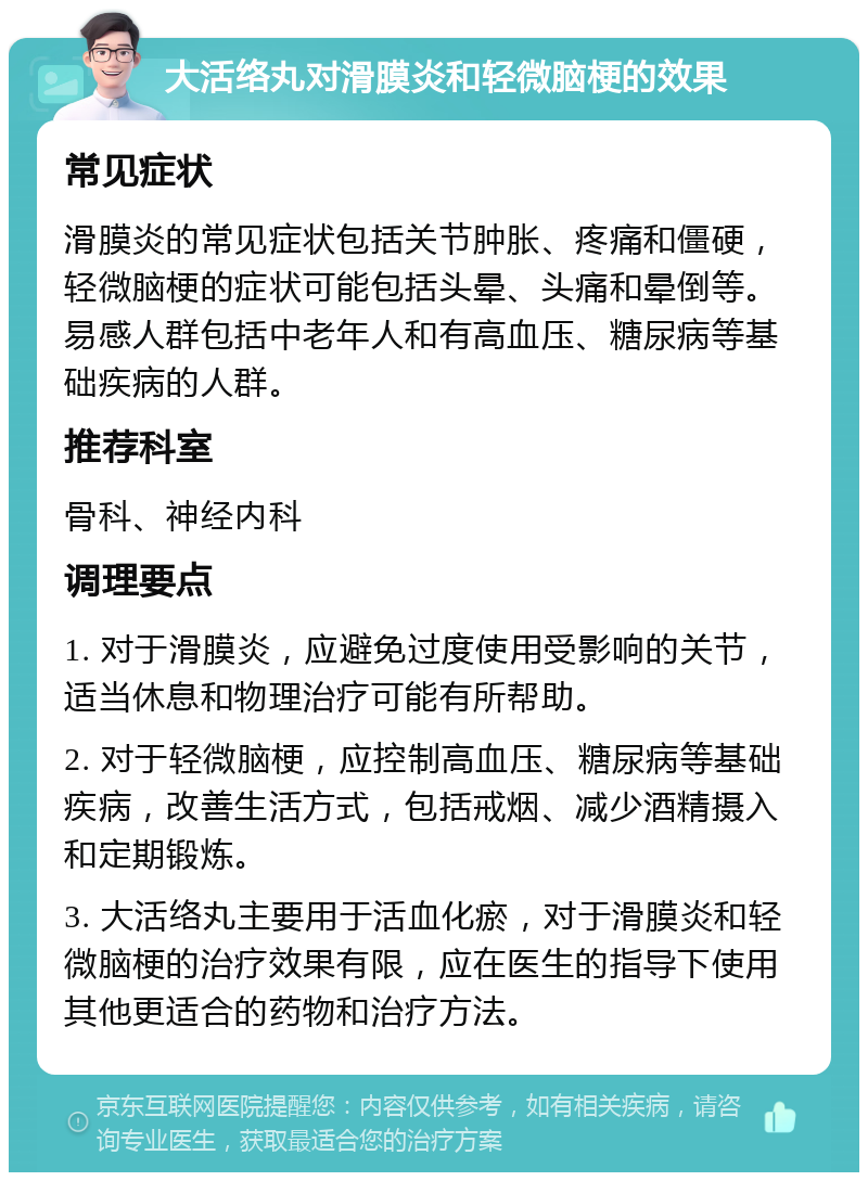 大活络丸对滑膜炎和轻微脑梗的效果 常见症状 滑膜炎的常见症状包括关节肿胀、疼痛和僵硬，轻微脑梗的症状可能包括头晕、头痛和晕倒等。易感人群包括中老年人和有高血压、糖尿病等基础疾病的人群。 推荐科室 骨科、神经内科 调理要点 1. 对于滑膜炎，应避免过度使用受影响的关节，适当休息和物理治疗可能有所帮助。 2. 对于轻微脑梗，应控制高血压、糖尿病等基础疾病，改善生活方式，包括戒烟、减少酒精摄入和定期锻炼。 3. 大活络丸主要用于活血化瘀，对于滑膜炎和轻微脑梗的治疗效果有限，应在医生的指导下使用其他更适合的药物和治疗方法。