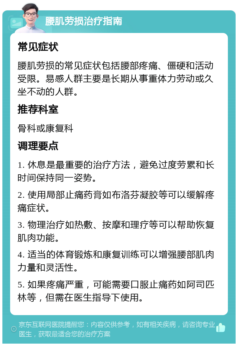 腰肌劳损治疗指南 常见症状 腰肌劳损的常见症状包括腰部疼痛、僵硬和活动受限。易感人群主要是长期从事重体力劳动或久坐不动的人群。 推荐科室 骨科或康复科 调理要点 1. 休息是最重要的治疗方法，避免过度劳累和长时间保持同一姿势。 2. 使用局部止痛药膏如布洛芬凝胶等可以缓解疼痛症状。 3. 物理治疗如热敷、按摩和理疗等可以帮助恢复肌肉功能。 4. 适当的体育锻炼和康复训练可以增强腰部肌肉力量和灵活性。 5. 如果疼痛严重，可能需要口服止痛药如阿司匹林等，但需在医生指导下使用。