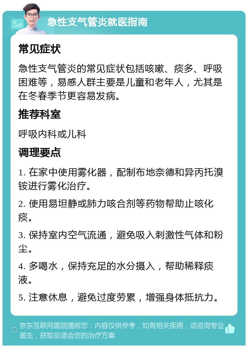 急性支气管炎就医指南 常见症状 急性支气管炎的常见症状包括咳嗽、痰多、呼吸困难等，易感人群主要是儿童和老年人，尤其是在冬春季节更容易发病。 推荐科室 呼吸内科或儿科 调理要点 1. 在家中使用雾化器，配制布地奈德和异丙托溴铵进行雾化治疗。 2. 使用易坦静或肺力咳合剂等药物帮助止咳化痰。 3. 保持室内空气流通，避免吸入刺激性气体和粉尘。 4. 多喝水，保持充足的水分摄入，帮助稀释痰液。 5. 注意休息，避免过度劳累，增强身体抵抗力。