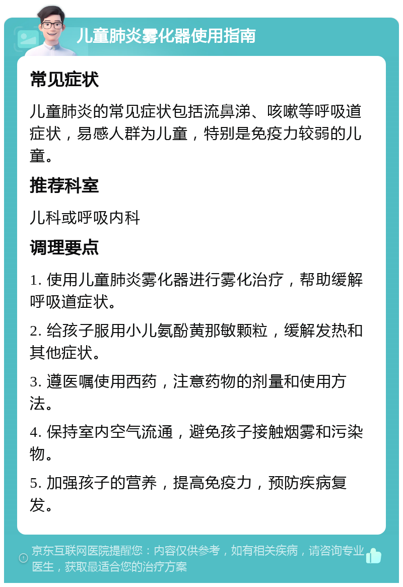 儿童肺炎雾化器使用指南 常见症状 儿童肺炎的常见症状包括流鼻涕、咳嗽等呼吸道症状，易感人群为儿童，特别是免疫力较弱的儿童。 推荐科室 儿科或呼吸内科 调理要点 1. 使用儿童肺炎雾化器进行雾化治疗，帮助缓解呼吸道症状。 2. 给孩子服用小儿氨酚黄那敏颗粒，缓解发热和其他症状。 3. 遵医嘱使用西药，注意药物的剂量和使用方法。 4. 保持室内空气流通，避免孩子接触烟雾和污染物。 5. 加强孩子的营养，提高免疫力，预防疾病复发。