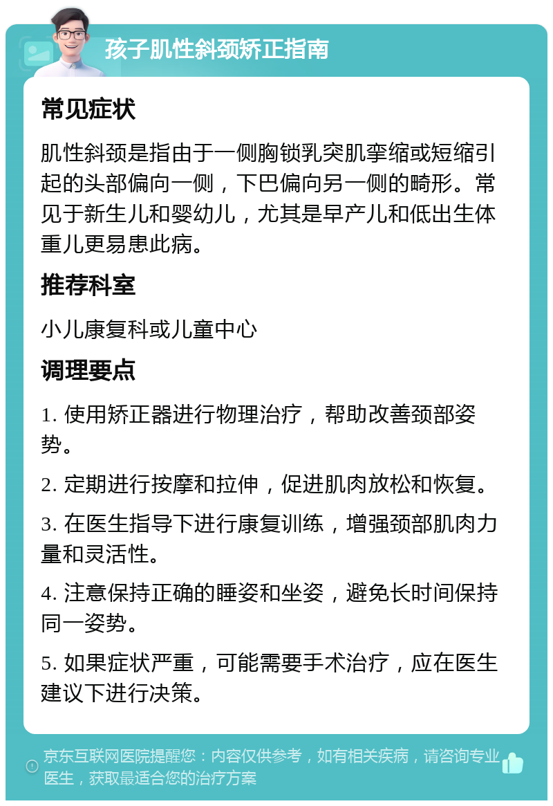 孩子肌性斜颈矫正指南 常见症状 肌性斜颈是指由于一侧胸锁乳突肌挛缩或短缩引起的头部偏向一侧，下巴偏向另一侧的畸形。常见于新生儿和婴幼儿，尤其是早产儿和低出生体重儿更易患此病。 推荐科室 小儿康复科或儿童中心 调理要点 1. 使用矫正器进行物理治疗，帮助改善颈部姿势。 2. 定期进行按摩和拉伸，促进肌肉放松和恢复。 3. 在医生指导下进行康复训练，增强颈部肌肉力量和灵活性。 4. 注意保持正确的睡姿和坐姿，避免长时间保持同一姿势。 5. 如果症状严重，可能需要手术治疗，应在医生建议下进行决策。