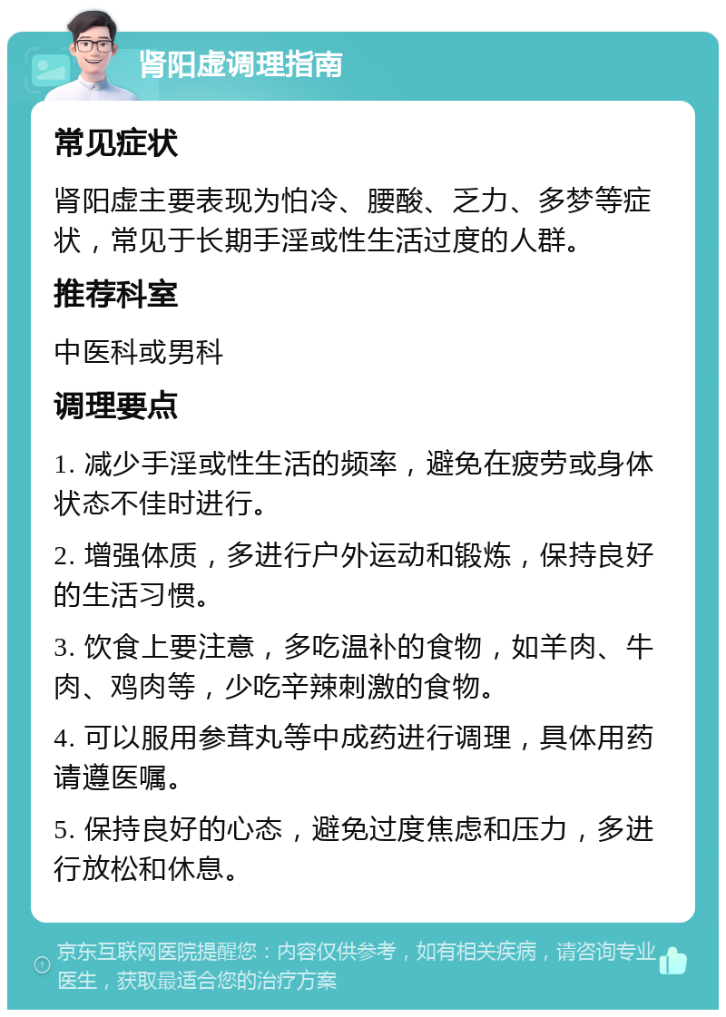 肾阳虚调理指南 常见症状 肾阳虚主要表现为怕冷、腰酸、乏力、多梦等症状，常见于长期手淫或性生活过度的人群。 推荐科室 中医科或男科 调理要点 1. 减少手淫或性生活的频率，避免在疲劳或身体状态不佳时进行。 2. 增强体质，多进行户外运动和锻炼，保持良好的生活习惯。 3. 饮食上要注意，多吃温补的食物，如羊肉、牛肉、鸡肉等，少吃辛辣刺激的食物。 4. 可以服用参茸丸等中成药进行调理，具体用药请遵医嘱。 5. 保持良好的心态，避免过度焦虑和压力，多进行放松和休息。