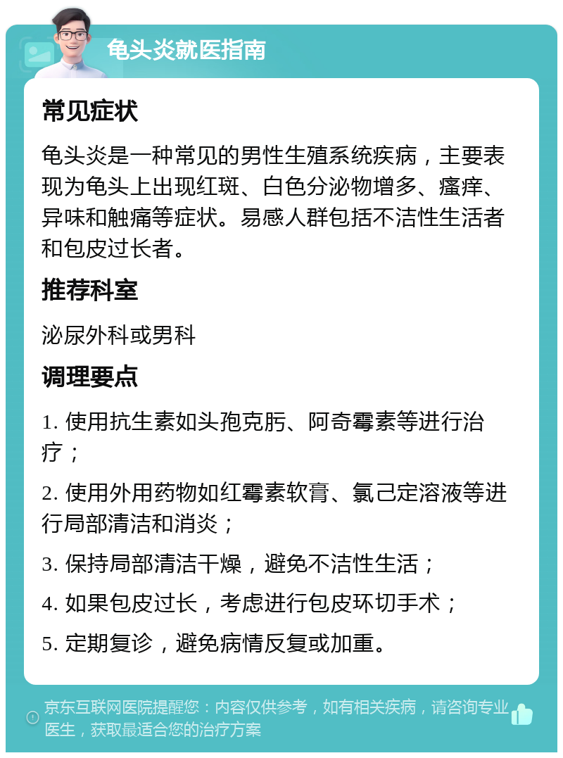 龟头炎就医指南 常见症状 龟头炎是一种常见的男性生殖系统疾病，主要表现为龟头上出现红斑、白色分泌物增多、瘙痒、异味和触痛等症状。易感人群包括不洁性生活者和包皮过长者。 推荐科室 泌尿外科或男科 调理要点 1. 使用抗生素如头孢克肟、阿奇霉素等进行治疗； 2. 使用外用药物如红霉素软膏、氯己定溶液等进行局部清洁和消炎； 3. 保持局部清洁干燥，避免不洁性生活； 4. 如果包皮过长，考虑进行包皮环切手术； 5. 定期复诊，避免病情反复或加重。