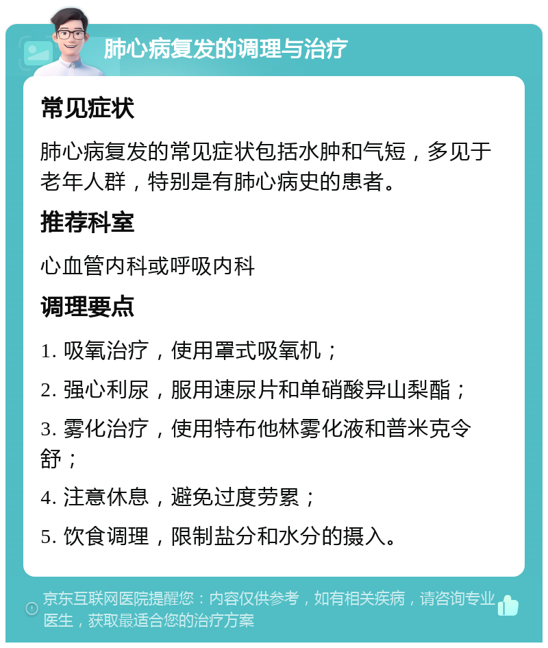 肺心病复发的调理与治疗 常见症状 肺心病复发的常见症状包括水肿和气短，多见于老年人群，特别是有肺心病史的患者。 推荐科室 心血管内科或呼吸内科 调理要点 1. 吸氧治疗，使用罩式吸氧机； 2. 强心利尿，服用速尿片和单硝酸异山梨酯； 3. 雾化治疗，使用特布他林雾化液和普米克令舒； 4. 注意休息，避免过度劳累； 5. 饮食调理，限制盐分和水分的摄入。