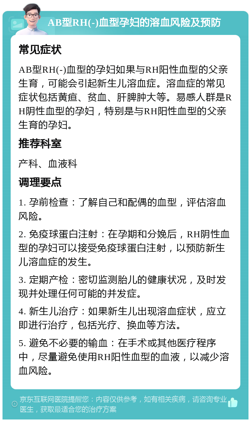 AB型RH(-)血型孕妇的溶血风险及预防 常见症状 AB型RH(-)血型的孕妇如果与RH阳性血型的父亲生育，可能会引起新生儿溶血症。溶血症的常见症状包括黄疸、贫血、肝脾肿大等。易感人群是RH阴性血型的孕妇，特别是与RH阳性血型的父亲生育的孕妇。 推荐科室 产科、血液科 调理要点 1. 孕前检查：了解自己和配偶的血型，评估溶血风险。 2. 免疫球蛋白注射：在孕期和分娩后，RH阴性血型的孕妇可以接受免疫球蛋白注射，以预防新生儿溶血症的发生。 3. 定期产检：密切监测胎儿的健康状况，及时发现并处理任何可能的并发症。 4. 新生儿治疗：如果新生儿出现溶血症状，应立即进行治疗，包括光疗、换血等方法。 5. 避免不必要的输血：在手术或其他医疗程序中，尽量避免使用RH阳性血型的血液，以减少溶血风险。