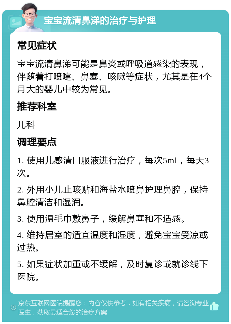 宝宝流清鼻涕的治疗与护理 常见症状 宝宝流清鼻涕可能是鼻炎或呼吸道感染的表现，伴随着打喷嚏、鼻塞、咳嗽等症状，尤其是在4个月大的婴儿中较为常见。 推荐科室 儿科 调理要点 1. 使用儿感清口服液进行治疗，每次5ml，每天3次。 2. 外用小儿止咳贴和海盐水喷鼻护理鼻腔，保持鼻腔清洁和湿润。 3. 使用温毛巾敷鼻子，缓解鼻塞和不适感。 4. 维持居室的适宜温度和湿度，避免宝宝受凉或过热。 5. 如果症状加重或不缓解，及时复诊或就诊线下医院。