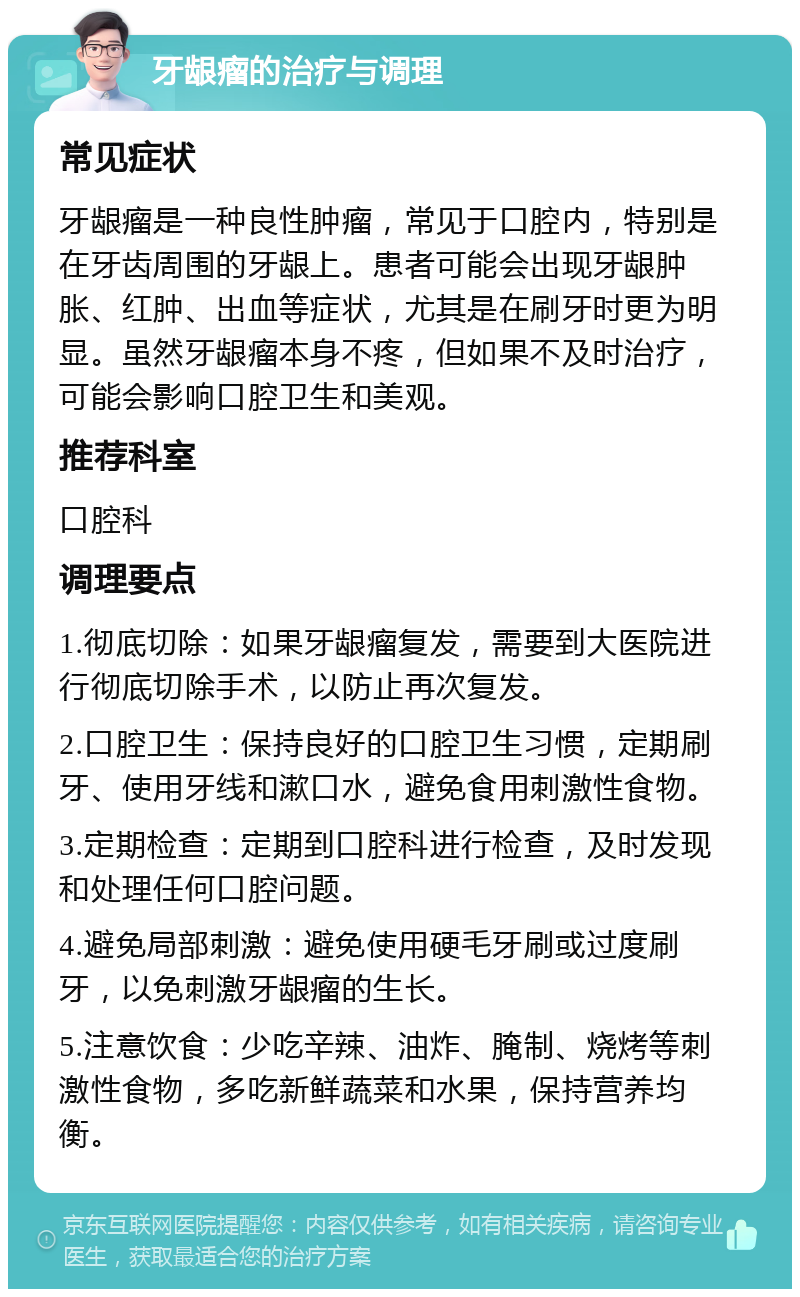 牙龈瘤的治疗与调理 常见症状 牙龈瘤是一种良性肿瘤，常见于口腔内，特别是在牙齿周围的牙龈上。患者可能会出现牙龈肿胀、红肿、出血等症状，尤其是在刷牙时更为明显。虽然牙龈瘤本身不疼，但如果不及时治疗，可能会影响口腔卫生和美观。 推荐科室 口腔科 调理要点 1.彻底切除：如果牙龈瘤复发，需要到大医院进行彻底切除手术，以防止再次复发。 2.口腔卫生：保持良好的口腔卫生习惯，定期刷牙、使用牙线和漱口水，避免食用刺激性食物。 3.定期检查：定期到口腔科进行检查，及时发现和处理任何口腔问题。 4.避免局部刺激：避免使用硬毛牙刷或过度刷牙，以免刺激牙龈瘤的生长。 5.注意饮食：少吃辛辣、油炸、腌制、烧烤等刺激性食物，多吃新鲜蔬菜和水果，保持营养均衡。