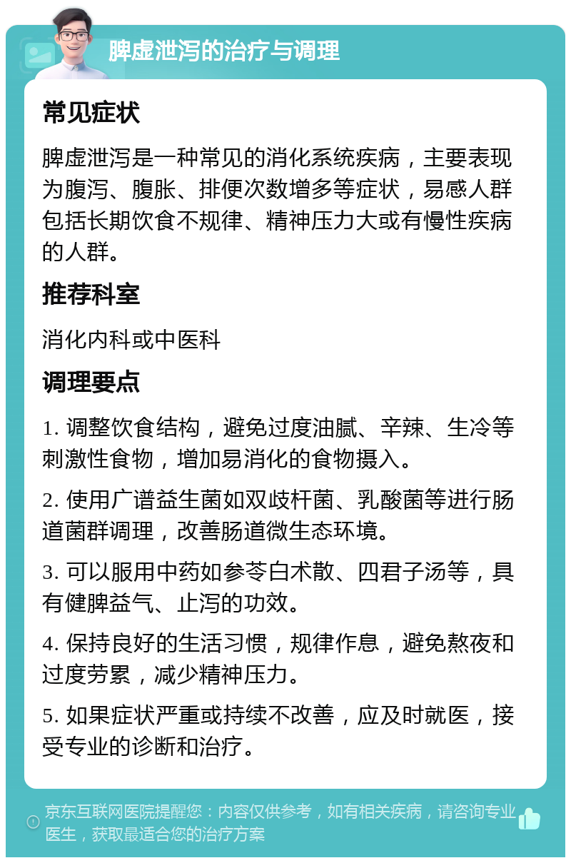 脾虚泄泻的治疗与调理 常见症状 脾虚泄泻是一种常见的消化系统疾病，主要表现为腹泻、腹胀、排便次数增多等症状，易感人群包括长期饮食不规律、精神压力大或有慢性疾病的人群。 推荐科室 消化内科或中医科 调理要点 1. 调整饮食结构，避免过度油腻、辛辣、生冷等刺激性食物，增加易消化的食物摄入。 2. 使用广谱益生菌如双歧杆菌、乳酸菌等进行肠道菌群调理，改善肠道微生态环境。 3. 可以服用中药如参苓白术散、四君子汤等，具有健脾益气、止泻的功效。 4. 保持良好的生活习惯，规律作息，避免熬夜和过度劳累，减少精神压力。 5. 如果症状严重或持续不改善，应及时就医，接受专业的诊断和治疗。