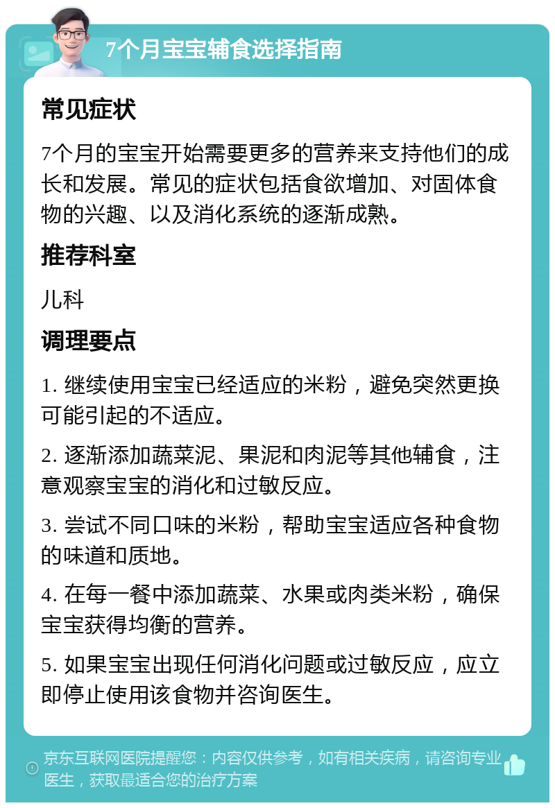 7个月宝宝辅食选择指南 常见症状 7个月的宝宝开始需要更多的营养来支持他们的成长和发展。常见的症状包括食欲增加、对固体食物的兴趣、以及消化系统的逐渐成熟。 推荐科室 儿科 调理要点 1. 继续使用宝宝已经适应的米粉，避免突然更换可能引起的不适应。 2. 逐渐添加蔬菜泥、果泥和肉泥等其他辅食，注意观察宝宝的消化和过敏反应。 3. 尝试不同口味的米粉，帮助宝宝适应各种食物的味道和质地。 4. 在每一餐中添加蔬菜、水果或肉类米粉，确保宝宝获得均衡的营养。 5. 如果宝宝出现任何消化问题或过敏反应，应立即停止使用该食物并咨询医生。