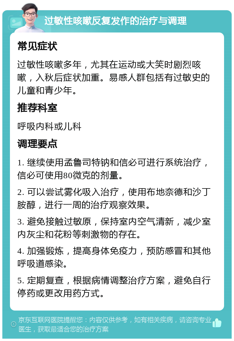 过敏性咳嗽反复发作的治疗与调理 常见症状 过敏性咳嗽多年，尤其在运动或大笑时剧烈咳嗽，入秋后症状加重。易感人群包括有过敏史的儿童和青少年。 推荐科室 呼吸内科或儿科 调理要点 1. 继续使用孟鲁司特钠和信必可进行系统治疗，信必可使用80微克的剂量。 2. 可以尝试雾化吸入治疗，使用布地奈德和沙丁胺醇，进行一周的治疗观察效果。 3. 避免接触过敏原，保持室内空气清新，减少室内灰尘和花粉等刺激物的存在。 4. 加强锻炼，提高身体免疫力，预防感冒和其他呼吸道感染。 5. 定期复查，根据病情调整治疗方案，避免自行停药或更改用药方式。