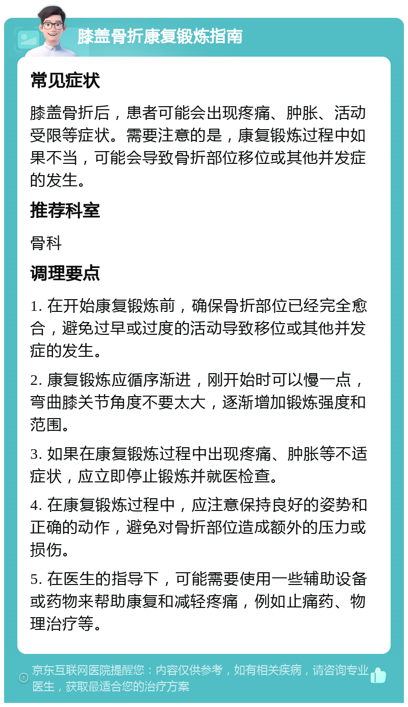 膝盖骨折康复锻炼指南 常见症状 膝盖骨折后，患者可能会出现疼痛、肿胀、活动受限等症状。需要注意的是，康复锻炼过程中如果不当，可能会导致骨折部位移位或其他并发症的发生。 推荐科室 骨科 调理要点 1. 在开始康复锻炼前，确保骨折部位已经完全愈合，避免过早或过度的活动导致移位或其他并发症的发生。 2. 康复锻炼应循序渐进，刚开始时可以慢一点，弯曲膝关节角度不要太大，逐渐增加锻炼强度和范围。 3. 如果在康复锻炼过程中出现疼痛、肿胀等不适症状，应立即停止锻炼并就医检查。 4. 在康复锻炼过程中，应注意保持良好的姿势和正确的动作，避免对骨折部位造成额外的压力或损伤。 5. 在医生的指导下，可能需要使用一些辅助设备或药物来帮助康复和减轻疼痛，例如止痛药、物理治疗等。