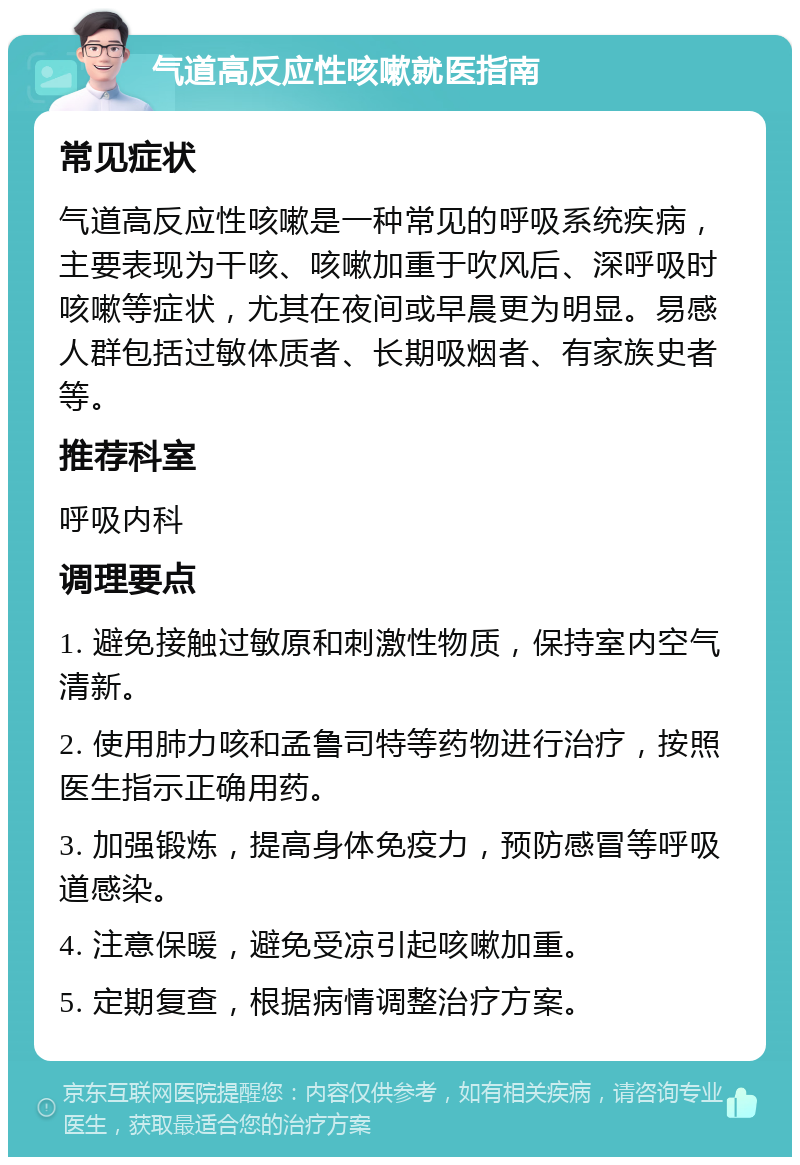 气道高反应性咳嗽就医指南 常见症状 气道高反应性咳嗽是一种常见的呼吸系统疾病，主要表现为干咳、咳嗽加重于吹风后、深呼吸时咳嗽等症状，尤其在夜间或早晨更为明显。易感人群包括过敏体质者、长期吸烟者、有家族史者等。 推荐科室 呼吸内科 调理要点 1. 避免接触过敏原和刺激性物质，保持室内空气清新。 2. 使用肺力咳和孟鲁司特等药物进行治疗，按照医生指示正确用药。 3. 加强锻炼，提高身体免疫力，预防感冒等呼吸道感染。 4. 注意保暖，避免受凉引起咳嗽加重。 5. 定期复查，根据病情调整治疗方案。