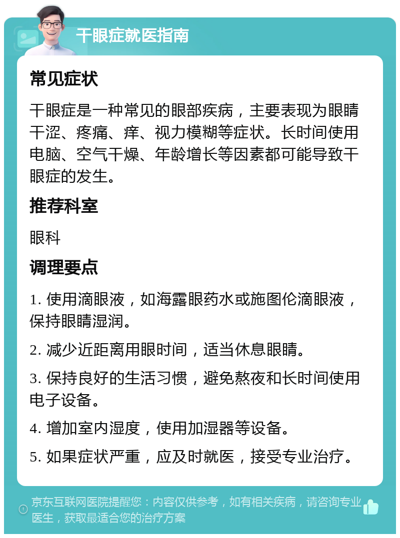 干眼症就医指南 常见症状 干眼症是一种常见的眼部疾病，主要表现为眼睛干涩、疼痛、痒、视力模糊等症状。长时间使用电脑、空气干燥、年龄增长等因素都可能导致干眼症的发生。 推荐科室 眼科 调理要点 1. 使用滴眼液，如海露眼药水或施图伦滴眼液，保持眼睛湿润。 2. 减少近距离用眼时间，适当休息眼睛。 3. 保持良好的生活习惯，避免熬夜和长时间使用电子设备。 4. 增加室内湿度，使用加湿器等设备。 5. 如果症状严重，应及时就医，接受专业治疗。