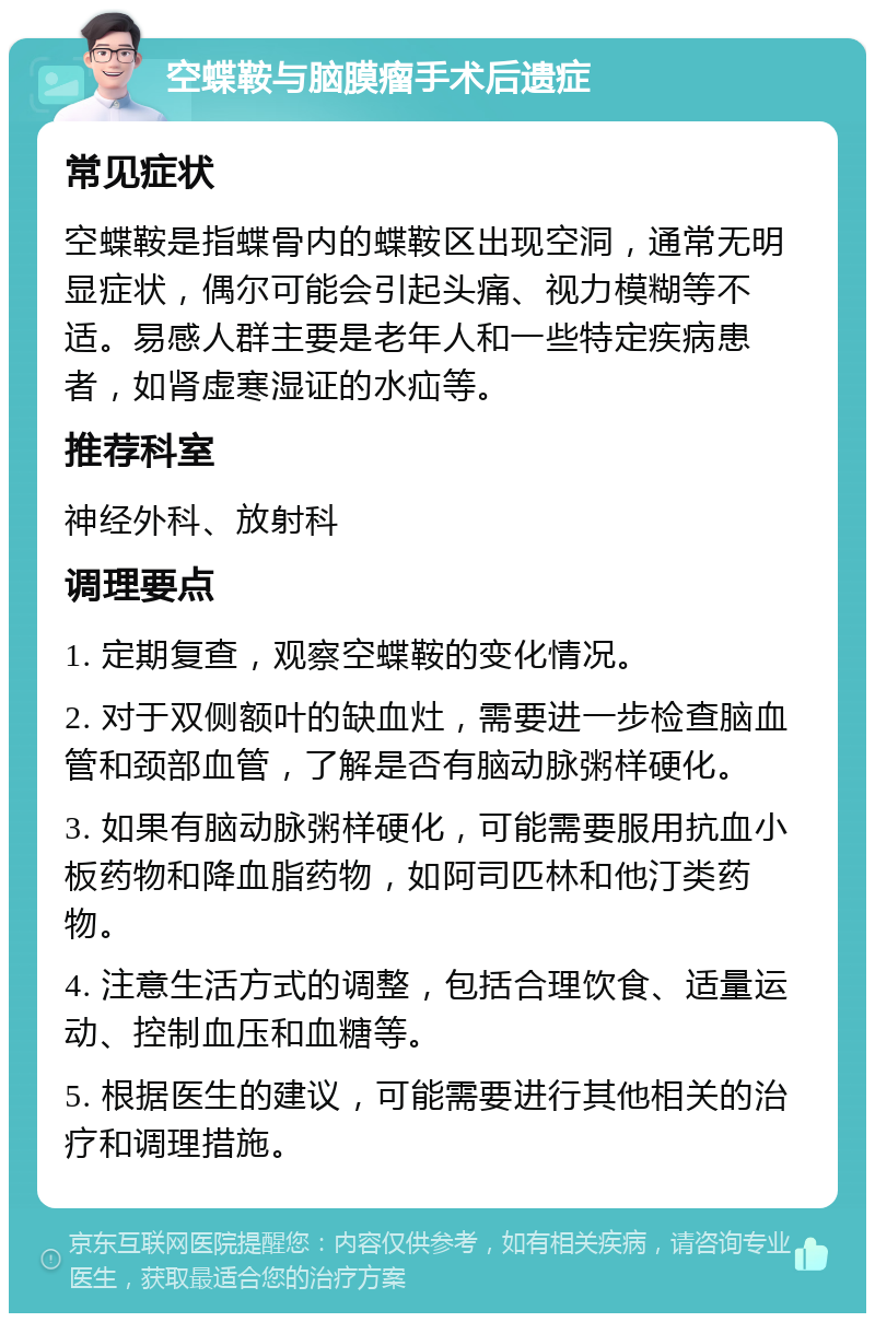 空蝶鞍与脑膜瘤手术后遗症 常见症状 空蝶鞍是指蝶骨内的蝶鞍区出现空洞，通常无明显症状，偶尔可能会引起头痛、视力模糊等不适。易感人群主要是老年人和一些特定疾病患者，如肾虚寒湿证的水疝等。 推荐科室 神经外科、放射科 调理要点 1. 定期复查，观察空蝶鞍的变化情况。 2. 对于双侧额叶的缺血灶，需要进一步检查脑血管和颈部血管，了解是否有脑动脉粥样硬化。 3. 如果有脑动脉粥样硬化，可能需要服用抗血小板药物和降血脂药物，如阿司匹林和他汀类药物。 4. 注意生活方式的调整，包括合理饮食、适量运动、控制血压和血糖等。 5. 根据医生的建议，可能需要进行其他相关的治疗和调理措施。