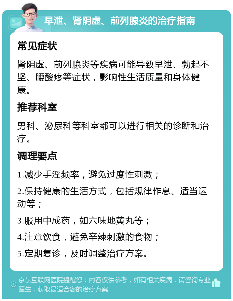 早泄、肾阴虚、前列腺炎的治疗指南 常见症状 肾阴虚、前列腺炎等疾病可能导致早泄、勃起不坚、腰酸疼等症状，影响性生活质量和身体健康。 推荐科室 男科、泌尿科等科室都可以进行相关的诊断和治疗。 调理要点 1.减少手淫频率，避免过度性刺激； 2.保持健康的生活方式，包括规律作息、适当运动等； 3.服用中成药，如六味地黄丸等； 4.注意饮食，避免辛辣刺激的食物； 5.定期复诊，及时调整治疗方案。