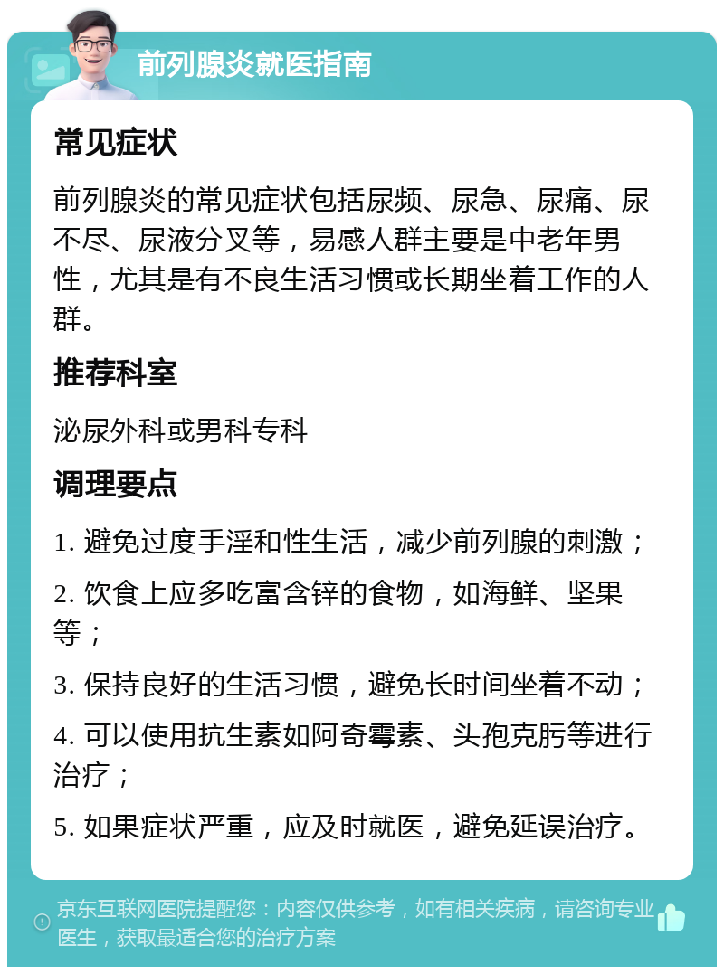 前列腺炎就医指南 常见症状 前列腺炎的常见症状包括尿频、尿急、尿痛、尿不尽、尿液分叉等，易感人群主要是中老年男性，尤其是有不良生活习惯或长期坐着工作的人群。 推荐科室 泌尿外科或男科专科 调理要点 1. 避免过度手淫和性生活，减少前列腺的刺激； 2. 饮食上应多吃富含锌的食物，如海鲜、坚果等； 3. 保持良好的生活习惯，避免长时间坐着不动； 4. 可以使用抗生素如阿奇霉素、头孢克肟等进行治疗； 5. 如果症状严重，应及时就医，避免延误治疗。