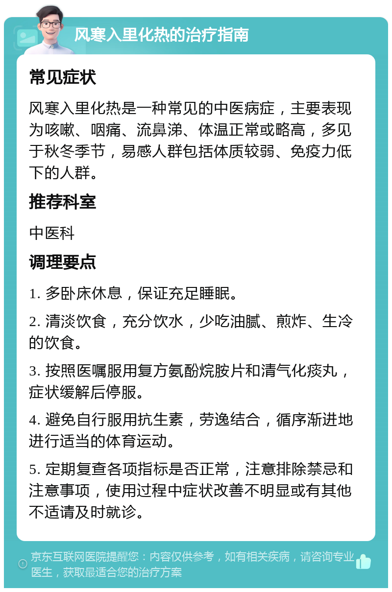 风寒入里化热的治疗指南 常见症状 风寒入里化热是一种常见的中医病症，主要表现为咳嗽、咽痛、流鼻涕、体温正常或略高，多见于秋冬季节，易感人群包括体质较弱、免疫力低下的人群。 推荐科室 中医科 调理要点 1. 多卧床休息，保证充足睡眠。 2. 清淡饮食，充分饮水，少吃油腻、煎炸、生冷的饮食。 3. 按照医嘱服用复方氨酚烷胺片和清气化痰丸，症状缓解后停服。 4. 避免自行服用抗生素，劳逸结合，循序渐进地进行适当的体育运动。 5. 定期复查各项指标是否正常，注意排除禁忌和注意事项，使用过程中症状改善不明显或有其他不适请及时就诊。