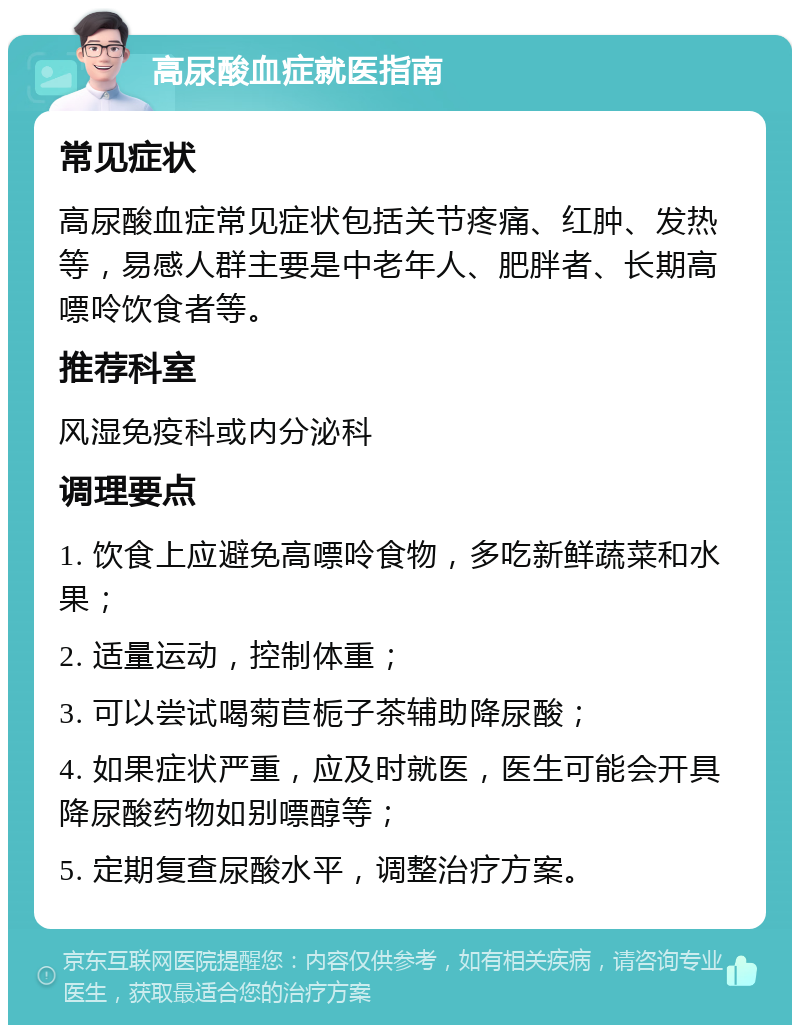 高尿酸血症就医指南 常见症状 高尿酸血症常见症状包括关节疼痛、红肿、发热等，易感人群主要是中老年人、肥胖者、长期高嘌呤饮食者等。 推荐科室 风湿免疫科或内分泌科 调理要点 1. 饮食上应避免高嘌呤食物，多吃新鲜蔬菜和水果； 2. 适量运动，控制体重； 3. 可以尝试喝菊苣栀子茶辅助降尿酸； 4. 如果症状严重，应及时就医，医生可能会开具降尿酸药物如别嘌醇等； 5. 定期复查尿酸水平，调整治疗方案。