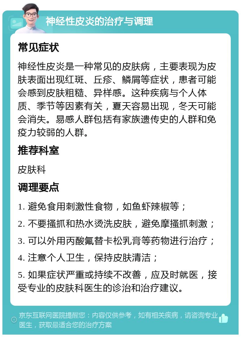 神经性皮炎的治疗与调理 常见症状 神经性皮炎是一种常见的皮肤病，主要表现为皮肤表面出现红斑、丘疹、鳞屑等症状，患者可能会感到皮肤粗糙、异样感。这种疾病与个人体质、季节等因素有关，夏天容易出现，冬天可能会消失。易感人群包括有家族遗传史的人群和免疫力较弱的人群。 推荐科室 皮肤科 调理要点 1. 避免食用刺激性食物，如鱼虾辣椒等； 2. 不要搔抓和热水烫洗皮肤，避免摩搔抓刺激； 3. 可以外用丙酸氟替卡松乳膏等药物进行治疗； 4. 注意个人卫生，保持皮肤清洁； 5. 如果症状严重或持续不改善，应及时就医，接受专业的皮肤科医生的诊治和治疗建议。