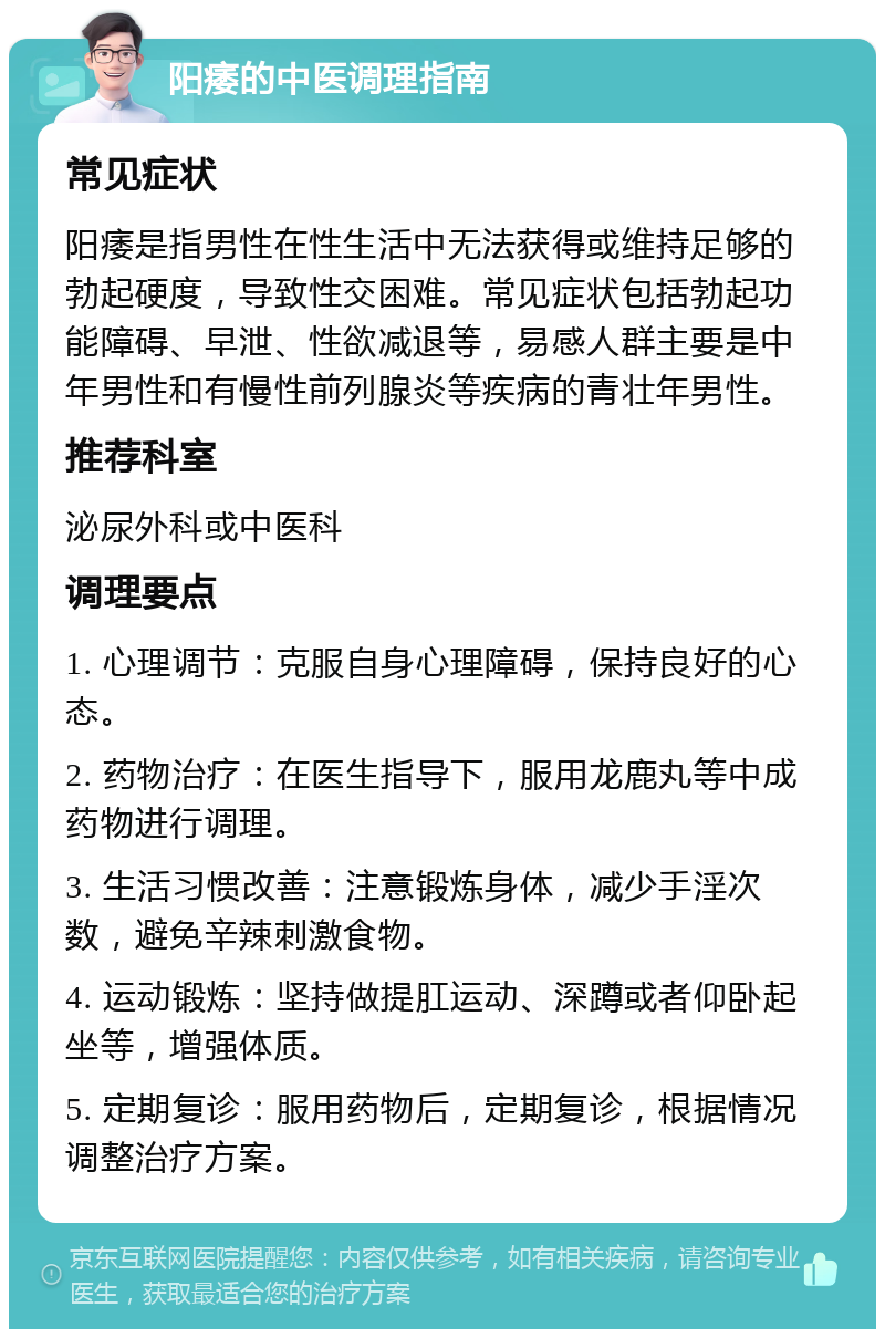 阳痿的中医调理指南 常见症状 阳痿是指男性在性生活中无法获得或维持足够的勃起硬度，导致性交困难。常见症状包括勃起功能障碍、早泄、性欲减退等，易感人群主要是中年男性和有慢性前列腺炎等疾病的青壮年男性。 推荐科室 泌尿外科或中医科 调理要点 1. 心理调节：克服自身心理障碍，保持良好的心态。 2. 药物治疗：在医生指导下，服用龙鹿丸等中成药物进行调理。 3. 生活习惯改善：注意锻炼身体，减少手淫次数，避免辛辣刺激食物。 4. 运动锻炼：坚持做提肛运动、深蹲或者仰卧起坐等，增强体质。 5. 定期复诊：服用药物后，定期复诊，根据情况调整治疗方案。