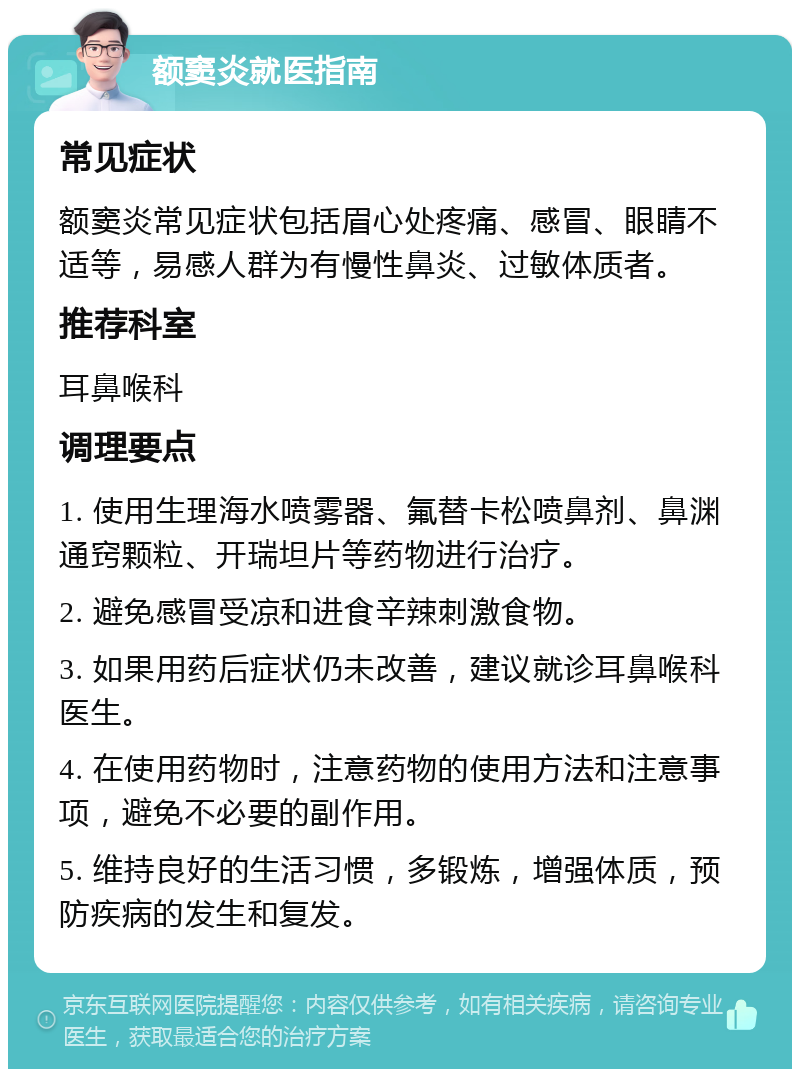 额窦炎就医指南 常见症状 额窦炎常见症状包括眉心处疼痛、感冒、眼睛不适等，易感人群为有慢性鼻炎、过敏体质者。 推荐科室 耳鼻喉科 调理要点 1. 使用生理海水喷雾器、氟替卡松喷鼻剂、鼻渊通窍颗粒、开瑞坦片等药物进行治疗。 2. 避免感冒受凉和进食辛辣刺激食物。 3. 如果用药后症状仍未改善，建议就诊耳鼻喉科医生。 4. 在使用药物时，注意药物的使用方法和注意事项，避免不必要的副作用。 5. 维持良好的生活习惯，多锻炼，增强体质，预防疾病的发生和复发。