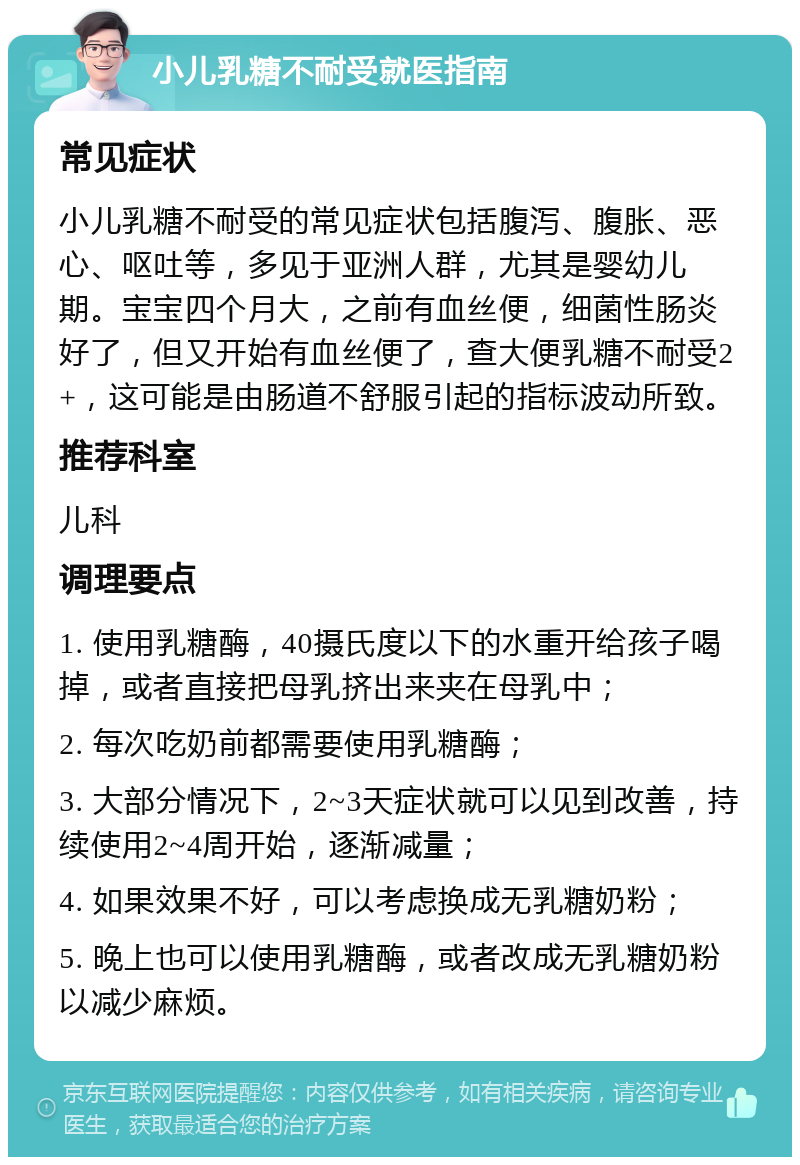 小儿乳糖不耐受就医指南 常见症状 小儿乳糖不耐受的常见症状包括腹泻、腹胀、恶心、呕吐等，多见于亚洲人群，尤其是婴幼儿期。宝宝四个月大，之前有血丝便，细菌性肠炎好了，但又开始有血丝便了，查大便乳糖不耐受2+，这可能是由肠道不舒服引起的指标波动所致。 推荐科室 儿科 调理要点 1. 使用乳糖酶，40摄氏度以下的水重开给孩子喝掉，或者直接把母乳挤出来夹在母乳中； 2. 每次吃奶前都需要使用乳糖酶； 3. 大部分情况下，2~3天症状就可以见到改善，持续使用2~4周开始，逐渐减量； 4. 如果效果不好，可以考虑换成无乳糖奶粉； 5. 晚上也可以使用乳糖酶，或者改成无乳糖奶粉以减少麻烦。