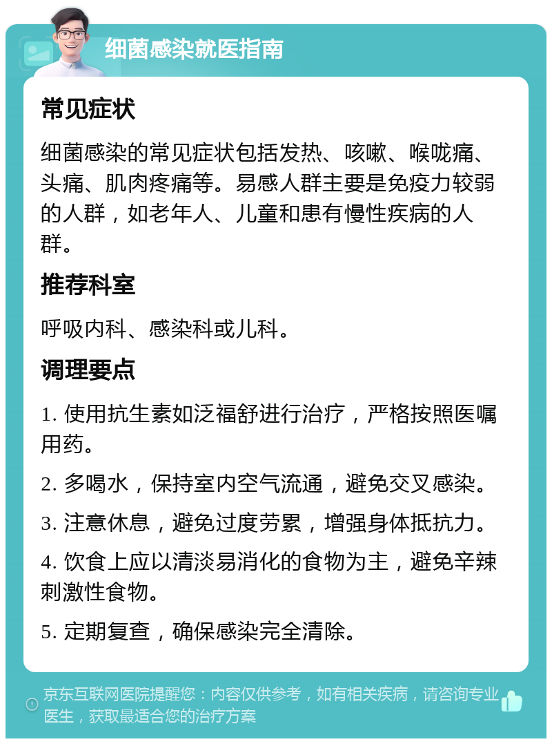 细菌感染就医指南 常见症状 细菌感染的常见症状包括发热、咳嗽、喉咙痛、头痛、肌肉疼痛等。易感人群主要是免疫力较弱的人群，如老年人、儿童和患有慢性疾病的人群。 推荐科室 呼吸内科、感染科或儿科。 调理要点 1. 使用抗生素如泛福舒进行治疗，严格按照医嘱用药。 2. 多喝水，保持室内空气流通，避免交叉感染。 3. 注意休息，避免过度劳累，增强身体抵抗力。 4. 饮食上应以清淡易消化的食物为主，避免辛辣刺激性食物。 5. 定期复查，确保感染完全清除。