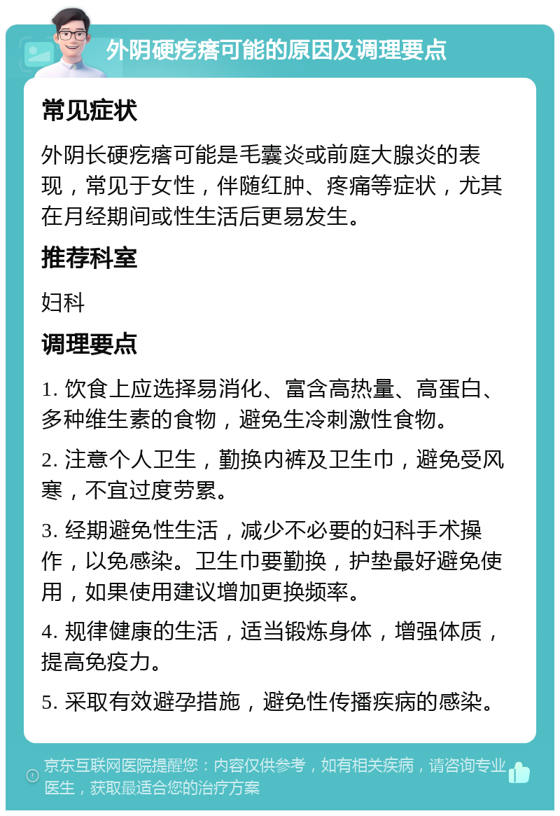 外阴硬疙瘩可能的原因及调理要点 常见症状 外阴长硬疙瘩可能是毛囊炎或前庭大腺炎的表现，常见于女性，伴随红肿、疼痛等症状，尤其在月经期间或性生活后更易发生。 推荐科室 妇科 调理要点 1. 饮食上应选择易消化、富含高热量、高蛋白、多种维生素的食物，避免生冷刺激性食物。 2. 注意个人卫生，勤换内裤及卫生巾，避免受风寒，不宜过度劳累。 3. 经期避免性生活，减少不必要的妇科手术操作，以免感染。卫生巾要勤换，护垫最好避免使用，如果使用建议增加更换频率。 4. 规律健康的生活，适当锻炼身体，增强体质，提高免疫力。 5. 采取有效避孕措施，避免性传播疾病的感染。