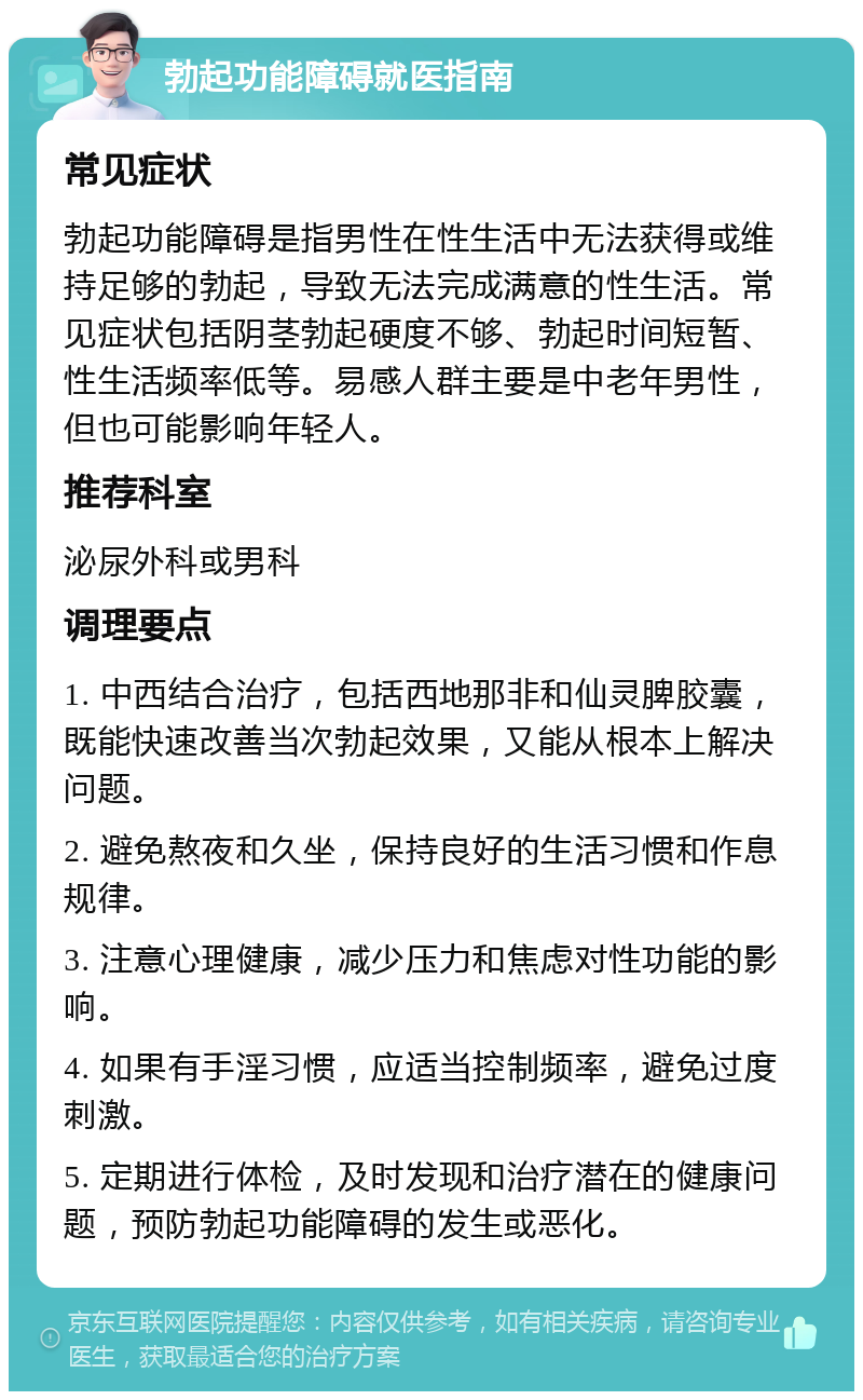 勃起功能障碍就医指南 常见症状 勃起功能障碍是指男性在性生活中无法获得或维持足够的勃起，导致无法完成满意的性生活。常见症状包括阴茎勃起硬度不够、勃起时间短暂、性生活频率低等。易感人群主要是中老年男性，但也可能影响年轻人。 推荐科室 泌尿外科或男科 调理要点 1. 中西结合治疗，包括西地那非和仙灵脾胶囊，既能快速改善当次勃起效果，又能从根本上解决问题。 2. 避免熬夜和久坐，保持良好的生活习惯和作息规律。 3. 注意心理健康，减少压力和焦虑对性功能的影响。 4. 如果有手淫习惯，应适当控制频率，避免过度刺激。 5. 定期进行体检，及时发现和治疗潜在的健康问题，预防勃起功能障碍的发生或恶化。