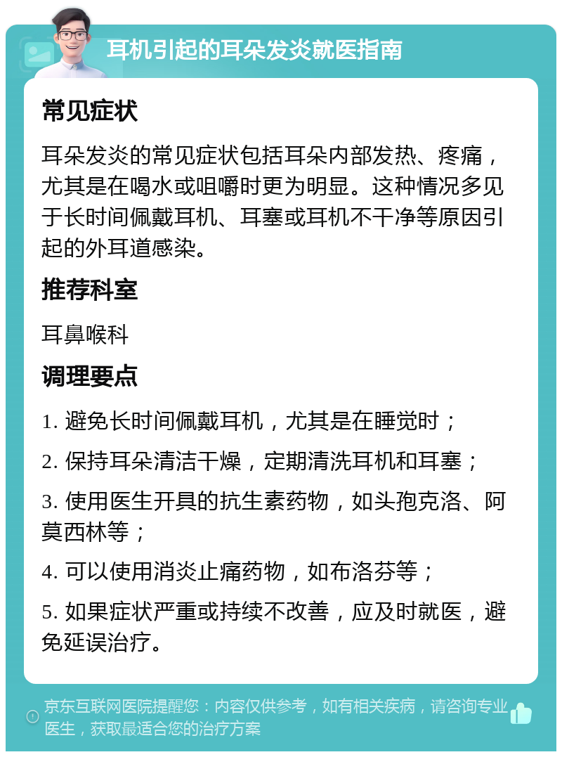 耳机引起的耳朵发炎就医指南 常见症状 耳朵发炎的常见症状包括耳朵内部发热、疼痛，尤其是在喝水或咀嚼时更为明显。这种情况多见于长时间佩戴耳机、耳塞或耳机不干净等原因引起的外耳道感染。 推荐科室 耳鼻喉科 调理要点 1. 避免长时间佩戴耳机，尤其是在睡觉时； 2. 保持耳朵清洁干燥，定期清洗耳机和耳塞； 3. 使用医生开具的抗生素药物，如头孢克洛、阿莫西林等； 4. 可以使用消炎止痛药物，如布洛芬等； 5. 如果症状严重或持续不改善，应及时就医，避免延误治疗。