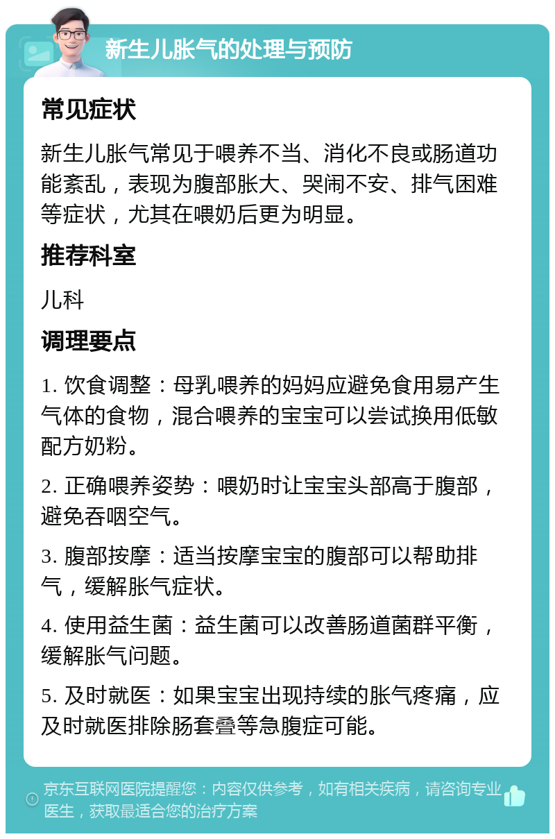 新生儿胀气的处理与预防 常见症状 新生儿胀气常见于喂养不当、消化不良或肠道功能紊乱，表现为腹部胀大、哭闹不安、排气困难等症状，尤其在喂奶后更为明显。 推荐科室 儿科 调理要点 1. 饮食调整：母乳喂养的妈妈应避免食用易产生气体的食物，混合喂养的宝宝可以尝试换用低敏配方奶粉。 2. 正确喂养姿势：喂奶时让宝宝头部高于腹部，避免吞咽空气。 3. 腹部按摩：适当按摩宝宝的腹部可以帮助排气，缓解胀气症状。 4. 使用益生菌：益生菌可以改善肠道菌群平衡，缓解胀气问题。 5. 及时就医：如果宝宝出现持续的胀气疼痛，应及时就医排除肠套叠等急腹症可能。