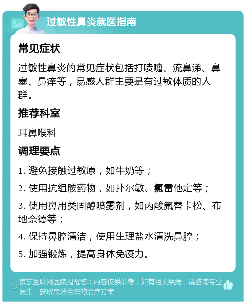 过敏性鼻炎就医指南 常见症状 过敏性鼻炎的常见症状包括打喷嚏、流鼻涕、鼻塞、鼻痒等，易感人群主要是有过敏体质的人群。 推荐科室 耳鼻喉科 调理要点 1. 避免接触过敏原，如牛奶等； 2. 使用抗组胺药物，如扑尔敏、氯雷他定等； 3. 使用鼻用类固醇喷雾剂，如丙酸氟替卡松、布地奈德等； 4. 保持鼻腔清洁，使用生理盐水清洗鼻腔； 5. 加强锻炼，提高身体免疫力。