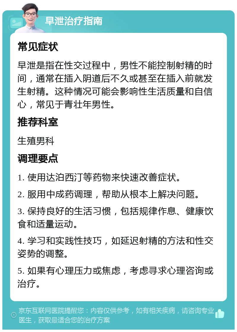 早泄治疗指南 常见症状 早泄是指在性交过程中，男性不能控制射精的时间，通常在插入阴道后不久或甚至在插入前就发生射精。这种情况可能会影响性生活质量和自信心，常见于青壮年男性。 推荐科室 生殖男科 调理要点 1. 使用达泊西汀等药物来快速改善症状。 2. 服用中成药调理，帮助从根本上解决问题。 3. 保持良好的生活习惯，包括规律作息、健康饮食和适量运动。 4. 学习和实践性技巧，如延迟射精的方法和性交姿势的调整。 5. 如果有心理压力或焦虑，考虑寻求心理咨询或治疗。