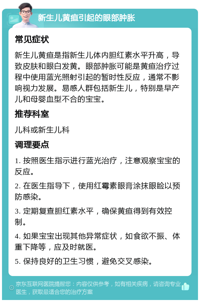 新生儿黄疸引起的眼部肿胀 常见症状 新生儿黄疸是指新生儿体内胆红素水平升高，导致皮肤和眼白发黄。眼部肿胀可能是黄疸治疗过程中使用蓝光照射引起的暂时性反应，通常不影响视力发展。易感人群包括新生儿，特别是早产儿和母婴血型不合的宝宝。 推荐科室 儿科或新生儿科 调理要点 1. 按照医生指示进行蓝光治疗，注意观察宝宝的反应。 2. 在医生指导下，使用红霉素眼膏涂抹眼睑以预防感染。 3. 定期复查胆红素水平，确保黄疸得到有效控制。 4. 如果宝宝出现其他异常症状，如食欲不振、体重下降等，应及时就医。 5. 保持良好的卫生习惯，避免交叉感染。