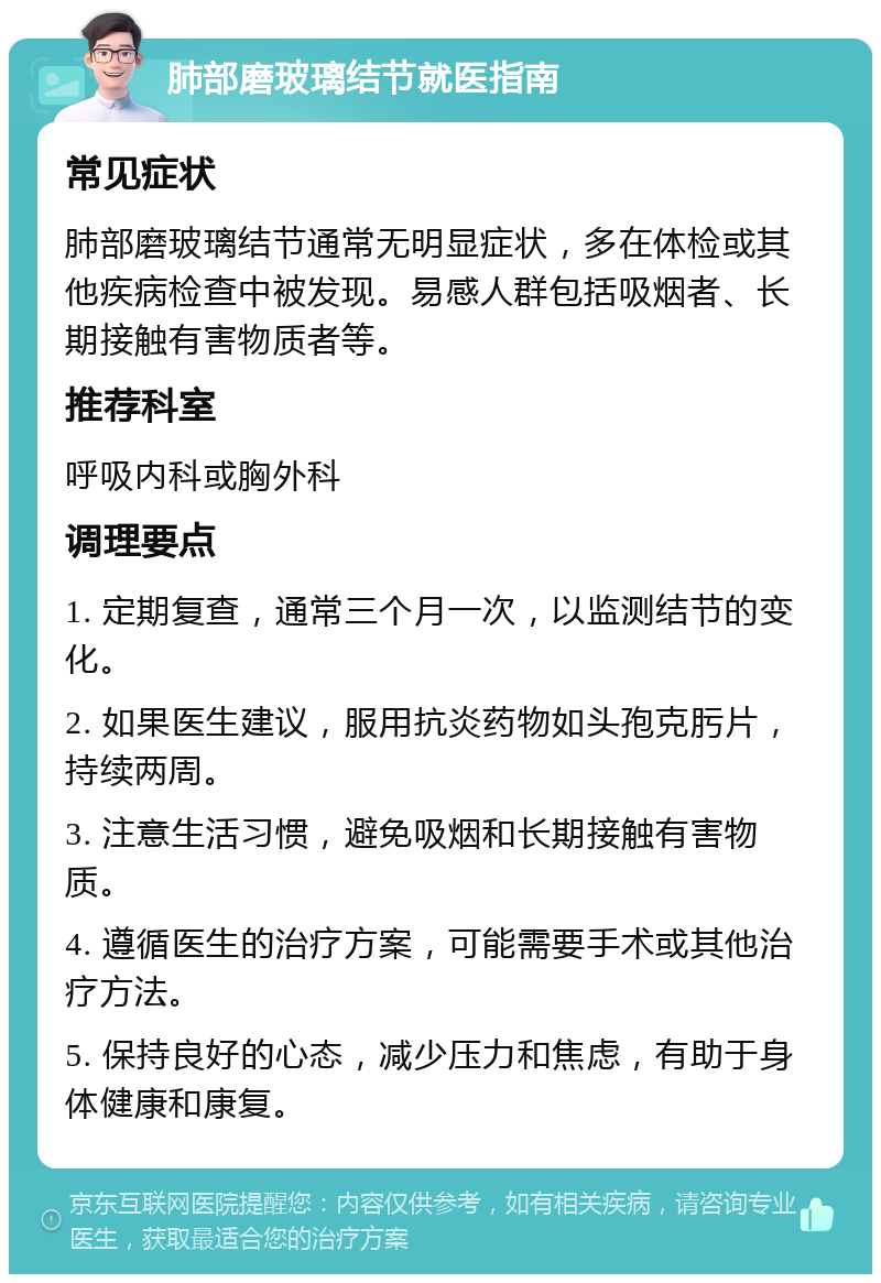 肺部磨玻璃结节就医指南 常见症状 肺部磨玻璃结节通常无明显症状，多在体检或其他疾病检查中被发现。易感人群包括吸烟者、长期接触有害物质者等。 推荐科室 呼吸内科或胸外科 调理要点 1. 定期复查，通常三个月一次，以监测结节的变化。 2. 如果医生建议，服用抗炎药物如头孢克肟片，持续两周。 3. 注意生活习惯，避免吸烟和长期接触有害物质。 4. 遵循医生的治疗方案，可能需要手术或其他治疗方法。 5. 保持良好的心态，减少压力和焦虑，有助于身体健康和康复。