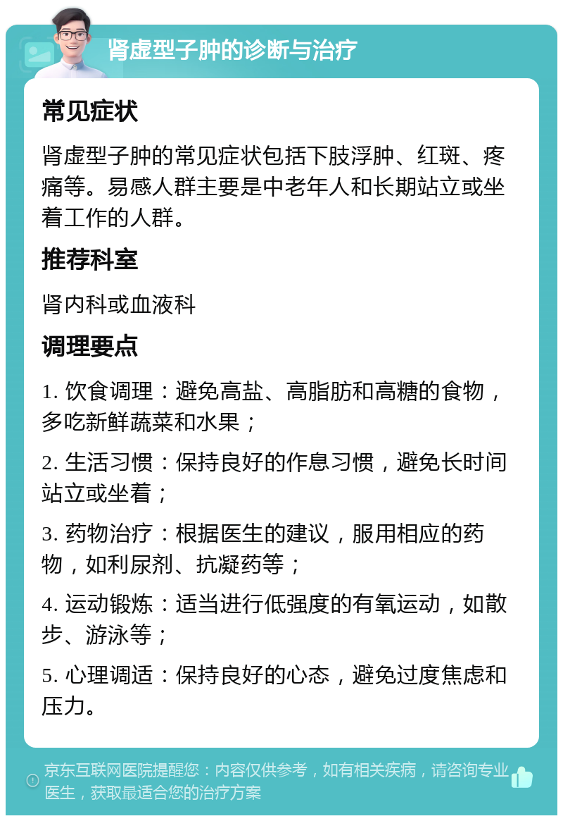 肾虚型子肿的诊断与治疗 常见症状 肾虚型子肿的常见症状包括下肢浮肿、红斑、疼痛等。易感人群主要是中老年人和长期站立或坐着工作的人群。 推荐科室 肾内科或血液科 调理要点 1. 饮食调理：避免高盐、高脂肪和高糖的食物，多吃新鲜蔬菜和水果； 2. 生活习惯：保持良好的作息习惯，避免长时间站立或坐着； 3. 药物治疗：根据医生的建议，服用相应的药物，如利尿剂、抗凝药等； 4. 运动锻炼：适当进行低强度的有氧运动，如散步、游泳等； 5. 心理调适：保持良好的心态，避免过度焦虑和压力。