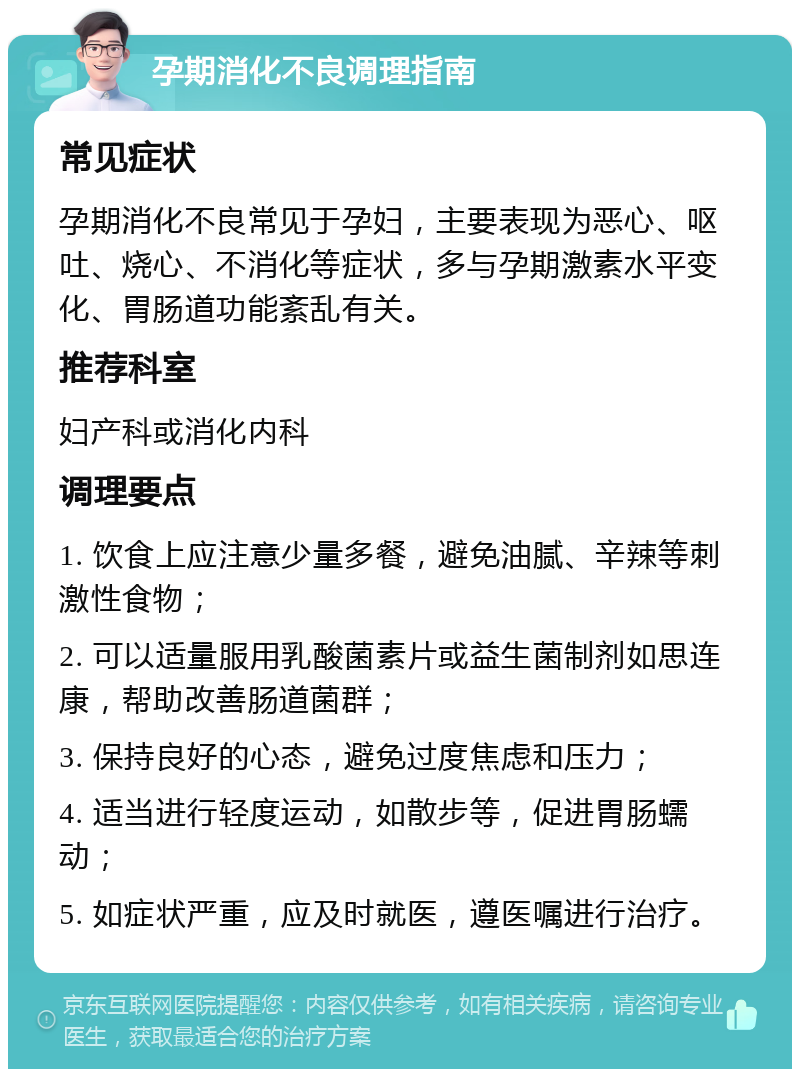 孕期消化不良调理指南 常见症状 孕期消化不良常见于孕妇，主要表现为恶心、呕吐、烧心、不消化等症状，多与孕期激素水平变化、胃肠道功能紊乱有关。 推荐科室 妇产科或消化内科 调理要点 1. 饮食上应注意少量多餐，避免油腻、辛辣等刺激性食物； 2. 可以适量服用乳酸菌素片或益生菌制剂如思连康，帮助改善肠道菌群； 3. 保持良好的心态，避免过度焦虑和压力； 4. 适当进行轻度运动，如散步等，促进胃肠蠕动； 5. 如症状严重，应及时就医，遵医嘱进行治疗。