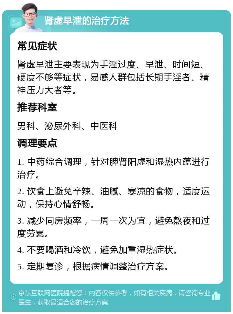 肾虚早泄的治疗方法 常见症状 肾虚早泄主要表现为手淫过度、早泄、时间短、硬度不够等症状，易感人群包括长期手淫者、精神压力大者等。 推荐科室 男科、泌尿外科、中医科 调理要点 1. 中药综合调理，针对脾肾阳虚和湿热内蕴进行治疗。 2. 饮食上避免辛辣、油腻、寒凉的食物，适度运动，保持心情舒畅。 3. 减少同房频率，一周一次为宜，避免熬夜和过度劳累。 4. 不要喝酒和冷饮，避免加重湿热症状。 5. 定期复诊，根据病情调整治疗方案。