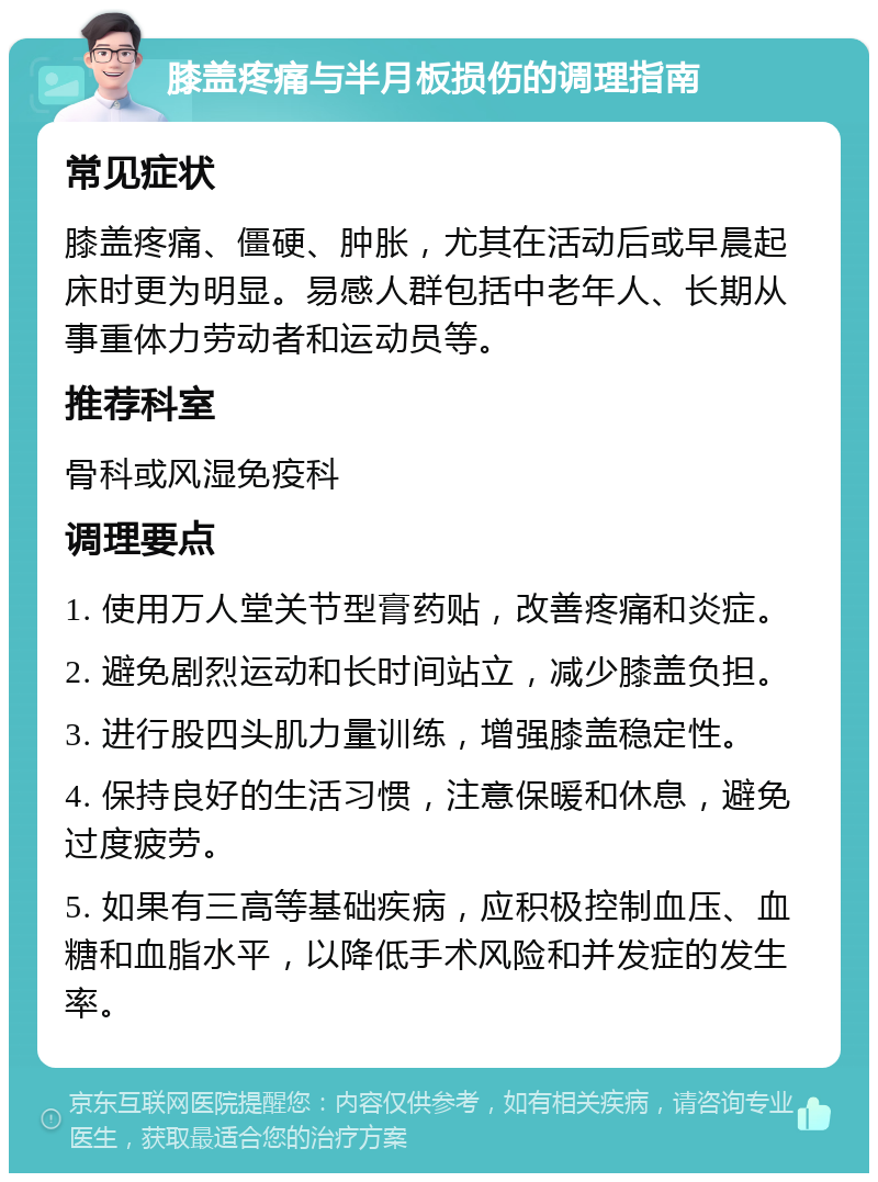 膝盖疼痛与半月板损伤的调理指南 常见症状 膝盖疼痛、僵硬、肿胀，尤其在活动后或早晨起床时更为明显。易感人群包括中老年人、长期从事重体力劳动者和运动员等。 推荐科室 骨科或风湿免疫科 调理要点 1. 使用万人堂关节型膏药贴，改善疼痛和炎症。 2. 避免剧烈运动和长时间站立，减少膝盖负担。 3. 进行股四头肌力量训练，增强膝盖稳定性。 4. 保持良好的生活习惯，注意保暖和休息，避免过度疲劳。 5. 如果有三高等基础疾病，应积极控制血压、血糖和血脂水平，以降低手术风险和并发症的发生率。