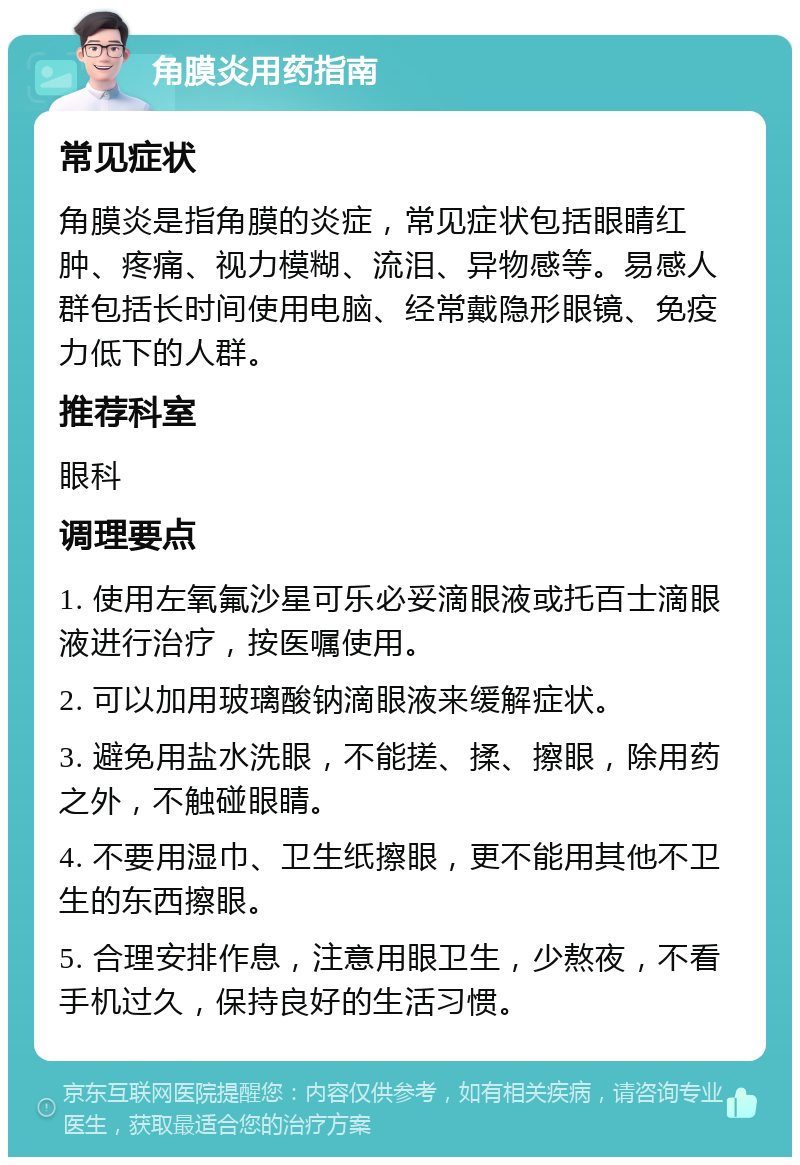 角膜炎用药指南 常见症状 角膜炎是指角膜的炎症，常见症状包括眼睛红肿、疼痛、视力模糊、流泪、异物感等。易感人群包括长时间使用电脑、经常戴隐形眼镜、免疫力低下的人群。 推荐科室 眼科 调理要点 1. 使用左氧氟沙星可乐必妥滴眼液或托百士滴眼液进行治疗，按医嘱使用。 2. 可以加用玻璃酸钠滴眼液来缓解症状。 3. 避免用盐水洗眼，不能搓、揉、擦眼，除用药之外，不触碰眼睛。 4. 不要用湿巾、卫生纸擦眼，更不能用其他不卫生的东西擦眼。 5. 合理安排作息，注意用眼卫生，少熬夜，不看手机过久，保持良好的生活习惯。