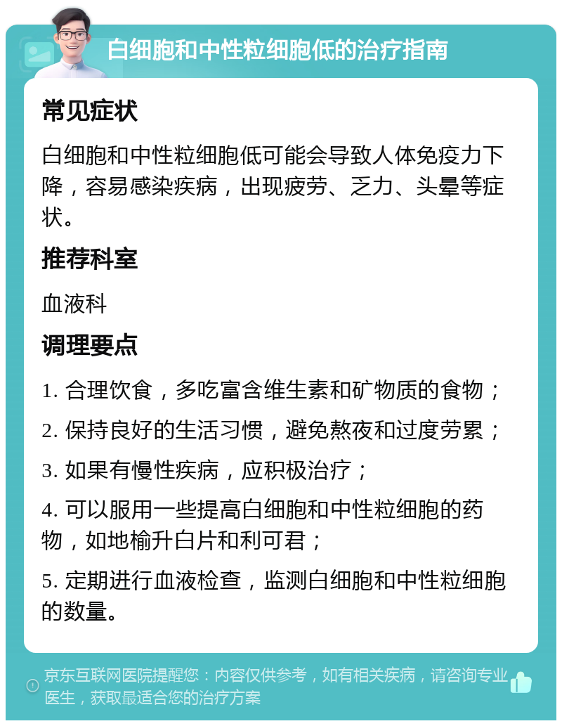 白细胞和中性粒细胞低的治疗指南 常见症状 白细胞和中性粒细胞低可能会导致人体免疫力下降，容易感染疾病，出现疲劳、乏力、头晕等症状。 推荐科室 血液科 调理要点 1. 合理饮食，多吃富含维生素和矿物质的食物； 2. 保持良好的生活习惯，避免熬夜和过度劳累； 3. 如果有慢性疾病，应积极治疗； 4. 可以服用一些提高白细胞和中性粒细胞的药物，如地榆升白片和利可君； 5. 定期进行血液检查，监测白细胞和中性粒细胞的数量。