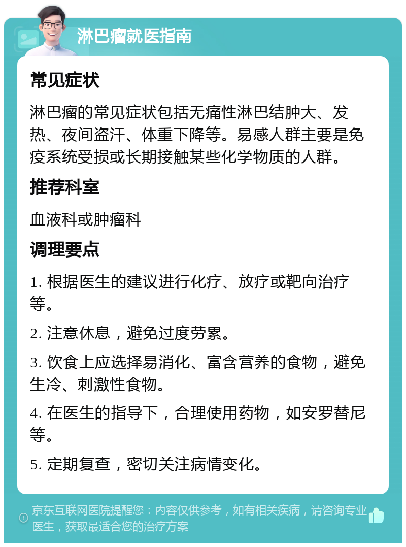 淋巴瘤就医指南 常见症状 淋巴瘤的常见症状包括无痛性淋巴结肿大、发热、夜间盗汗、体重下降等。易感人群主要是免疫系统受损或长期接触某些化学物质的人群。 推荐科室 血液科或肿瘤科 调理要点 1. 根据医生的建议进行化疗、放疗或靶向治疗等。 2. 注意休息，避免过度劳累。 3. 饮食上应选择易消化、富含营养的食物，避免生冷、刺激性食物。 4. 在医生的指导下，合理使用药物，如安罗替尼等。 5. 定期复查，密切关注病情变化。