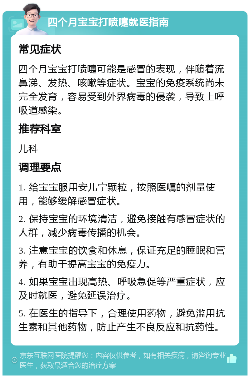 四个月宝宝打喷嚏就医指南 常见症状 四个月宝宝打喷嚏可能是感冒的表现，伴随着流鼻涕、发热、咳嗽等症状。宝宝的免疫系统尚未完全发育，容易受到外界病毒的侵袭，导致上呼吸道感染。 推荐科室 儿科 调理要点 1. 给宝宝服用安儿宁颗粒，按照医嘱的剂量使用，能够缓解感冒症状。 2. 保持宝宝的环境清洁，避免接触有感冒症状的人群，减少病毒传播的机会。 3. 注意宝宝的饮食和休息，保证充足的睡眠和营养，有助于提高宝宝的免疫力。 4. 如果宝宝出现高热、呼吸急促等严重症状，应及时就医，避免延误治疗。 5. 在医生的指导下，合理使用药物，避免滥用抗生素和其他药物，防止产生不良反应和抗药性。