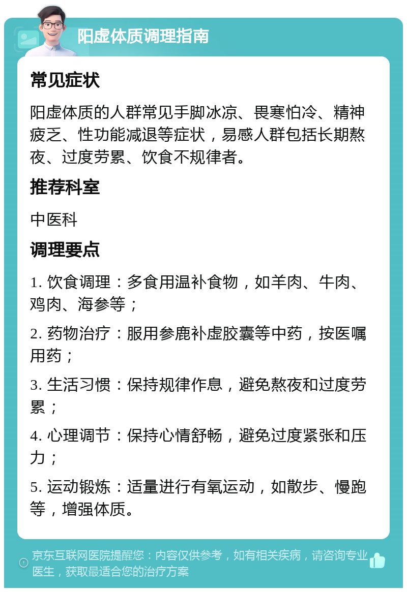 阳虚体质调理指南 常见症状 阳虚体质的人群常见手脚冰凉、畏寒怕冷、精神疲乏、性功能减退等症状，易感人群包括长期熬夜、过度劳累、饮食不规律者。 推荐科室 中医科 调理要点 1. 饮食调理：多食用温补食物，如羊肉、牛肉、鸡肉、海参等； 2. 药物治疗：服用参鹿补虚胶囊等中药，按医嘱用药； 3. 生活习惯：保持规律作息，避免熬夜和过度劳累； 4. 心理调节：保持心情舒畅，避免过度紧张和压力； 5. 运动锻炼：适量进行有氧运动，如散步、慢跑等，增强体质。