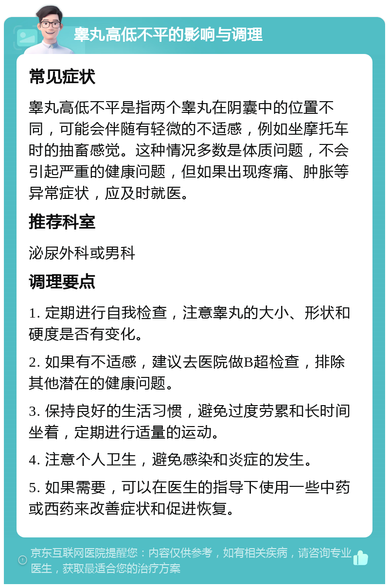 睾丸高低不平的影响与调理 常见症状 睾丸高低不平是指两个睾丸在阴囊中的位置不同，可能会伴随有轻微的不适感，例如坐摩托车时的抽畜感觉。这种情况多数是体质问题，不会引起严重的健康问题，但如果出现疼痛、肿胀等异常症状，应及时就医。 推荐科室 泌尿外科或男科 调理要点 1. 定期进行自我检查，注意睾丸的大小、形状和硬度是否有变化。 2. 如果有不适感，建议去医院做B超检查，排除其他潜在的健康问题。 3. 保持良好的生活习惯，避免过度劳累和长时间坐着，定期进行适量的运动。 4. 注意个人卫生，避免感染和炎症的发生。 5. 如果需要，可以在医生的指导下使用一些中药或西药来改善症状和促进恢复。